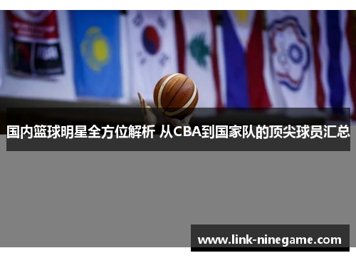 国内篮球明星全方位解析 从CBA到国家队的顶尖球员汇总