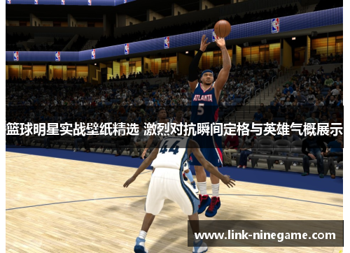 篮球明星实战壁纸精选 激烈对抗瞬间定格与英雄气概展示