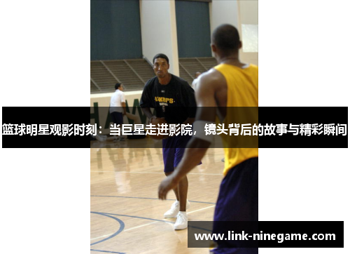 篮球明星观影时刻：当巨星走进影院，镜头背后的故事与精彩瞬间