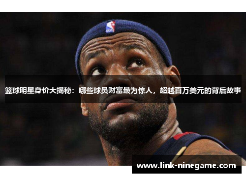篮球明星身价大揭秘：哪些球员财富最为惊人，超越百万美元的背后故事