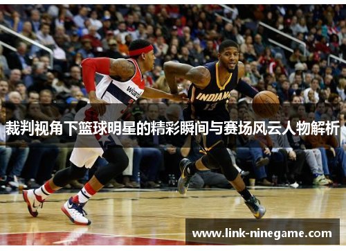 裁判视角下篮球明星的精彩瞬间与赛场风云人物解析