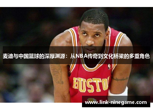 麦迪与中国篮球的深厚渊源：从NBA传奇到文化桥梁的多重角色